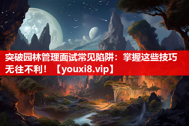 突破园林管理面试常见陷阱：掌握这些技巧无往不利！